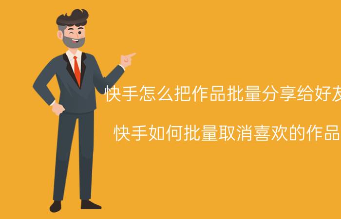 快手怎么把作品批量分享给好友 快手如何批量取消喜欢的作品？